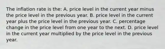 The inflation rate is the: A. price level in the current year minus the price level in the previous year. B. price level in the current year plus the price level in the previous year. C. percentage change in the price level from one year to the next. D. price level in the current year multiplied by the price level in the previous year.