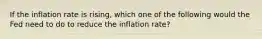 If the inflation rate is rising, which one of the following would the Fed need to do to reduce the inflation rate?