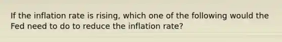 If the inflation rate is rising, which one of the following would the Fed need to do to reduce the inflation rate?