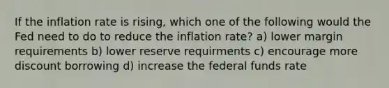 If the inflation rate is rising, which one of the following would the Fed need to do to reduce the inflation rate? a) lower margin requirements b) lower reserve requirments c) encourage more discount borrowing d) increase the federal funds rate