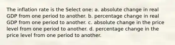 The inflation rate is the Select one: a. absolute change in real GDP from one period to another. b. percentage change in real GDP from one period to another. c. absolute change in the price level from one period to another. d. percentage change in the price level from one period to another.