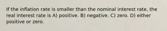 If the inflation rate is smaller than the nominal interest rate, the real interest rate is A) positive. B) negative. C) zero. D) either positive or zero.