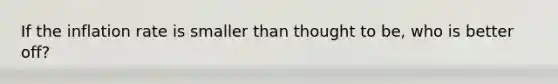 If the inflation rate is smaller than thought to be, who is better off?