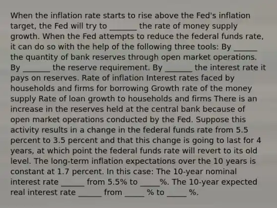 When the inflation rate starts to rise above the​ Fed's inflation​ target, the Fed will try to _______ the rate of money supply growth. When the Fed attempts to reduce the federal funds​ rate, it can do so with the help of the following three​ tools: By ______ the quantity of bank reserves through open market operations. By _______ the reserve requirement. By _______ the interest rate it pays on reserves. Rate of inflation Interest rates faced by households and firms for borrowing Growth rate of the money supply Rate of loan growth to households and firms There is an increase in the reserves held at the central bank because of open market operations conducted by the Fed. Suppose this activity results in a change in the federal funds rate from 5.5 percent to 3.5 percent and that this change is going to last for 4​ years, at which point the federal funds rate will revert to its old level. The long-term inflation expectations over the 10 years is constant at 1.7 percent. In this​ case: The 10-year nominal interest rate ______ from​ 5.5% to _____%. The 10-year expected real interest rate ______ from _____ % to _____ %.