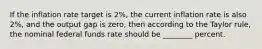 If the inflation rate target is​ 2%, the current inflation rate is also​ 2%, and the output gap is​ zero, then according to the Taylor​ rule, the nominal federal funds rate should be​ ________ percent.