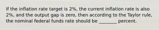 If the inflation rate target is​ 2%, the current inflation rate is also​ 2%, and the output gap is​ zero, then according to the Taylor​ rule, the nominal federal funds rate should be​ ________ percent.