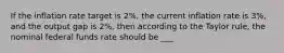 If the inflation rate target is 2%, the current inflation rate is 3%, and the output gap is 2%, then according to the Taylor rule, the nominal federal funds rate should be ___