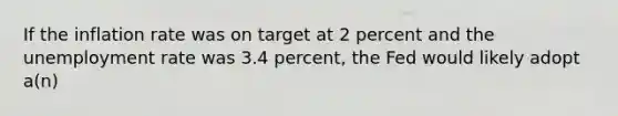 If the inflation rate was on target at 2 percent and the unemployment rate was 3.4 percent, the Fed would likely adopt a(n)