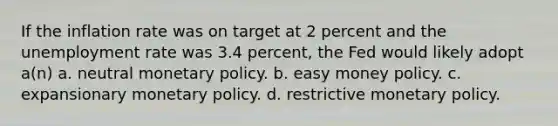 If the inflation rate was on target at 2 percent and the unemployment rate was 3.4 percent, the Fed would likely adopt a(n) a. neutral monetary policy. b. easy money policy. c. expansionary monetary policy. d. restrictive monetary policy.