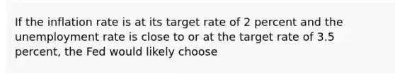 If the inflation rate is at its target rate of 2 percent and the unemployment rate is close to or at the target rate of 3.5 percent, the Fed would likely choose