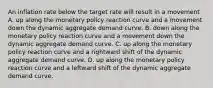 An inflation rate below the target rate will result in a movement A. up along the monetary policy reaction curve and a movement down the dynamic aggregate demand curve. B. down along the monetary policy reaction curve and a movement down the dynamic aggregate demand curve. C. up along the monetary policy reaction curve and a rightward shift of the dynamic aggregate demand curve. D. up along the monetary policy reaction curve and a leftward shift of the dynamic aggregate demand curve.