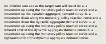 An inflation rate above the target rate will result in: a. a movement up along the monetary policy reaction curve and a movement up the dynamic aggregate demand curve. b. a movement down along the monetary policy reaction curve and a movement down the dynamic aggregate demand curve. c. a movement up along the monetary policy reaction curve and a leftward shift of the dynamic aggregate demand curve. d. a movement up along the monetary policy reaction curve and a rightward shift of the dynamic aggregate demand curve.