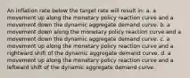 An inflation rate below the target rate will result in: a. a movement up along the monetary policy reaction curve and a movement down the dynamic aggregate demand curve. b. a movement down along the monetary policy reaction curve and a movement down the dynamic aggregate demand curve. c. a movement up along the monetary policy reaction curve and a rightward shift of the dynamic aggregate demand curve. d. a movement up along the monetary policy reaction curve and a leftward shift of the dynamic aggregate demand curve.