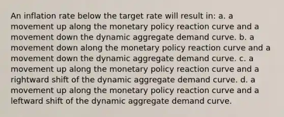 An inflation rate below the target rate will result in: a. a movement up along the monetary policy reaction curve and a movement down the dynamic aggregate demand curve. b. a movement down along the monetary policy reaction curve and a movement down the dynamic aggregate demand curve. c. a movement up along the monetary policy reaction curve and a rightward shift of the dynamic aggregate demand curve. d. a movement up along the monetary policy reaction curve and a leftward shift of the dynamic aggregate demand curve.