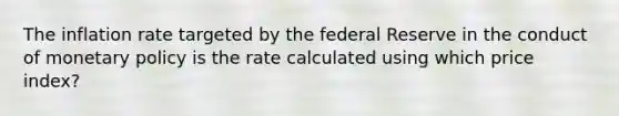 The inflation rate targeted by the federal Reserve in the conduct of monetary policy is the rate calculated using which price index?