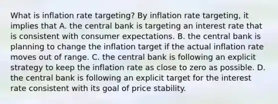 What is inflation rate​ targeting? By inflation rate​ targeting, it implies that A. the central bank is targeting an interest rate that is consistent with consumer expectations. B. the central bank is planning to change the inflation target if the actual inflation rate moves out of range. C. the central bank is following an explicit strategy to keep the inflation rate as close to zero as possible. D. the central bank is following an explicit target for the interest rate consistent with its goal of price stability.