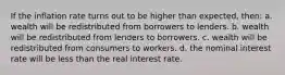 If the inflation rate turns out to be higher than expected, then: a. wealth will be redistributed from borrowers to lenders. b. wealth will be redistributed from lenders to borrowers. c. wealth will be redistributed from consumers to workers. d. the nominal interest rate will be less than the real interest rate.