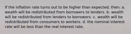 If the inflation rate turns out to be higher than expected, then: a. wealth will be redistributed from borrowers to lenders. b. wealth will be redistributed from lenders to borrowers. c. wealth will be redistributed from consumers to workers. d. the nominal interest rate will be less than the real interest rate.