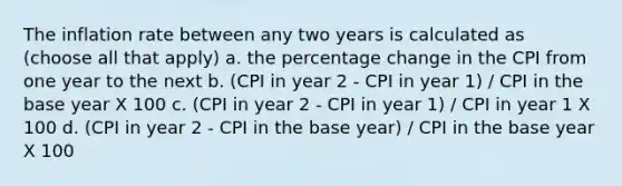 The inflation rate between any two years is calculated as (choose all that apply) a. the percentage change in the CPI from one year to the next b. (CPI in year 2 - CPI in year 1) / CPI in the base year X 100 c. (CPI in year 2 - CPI in year 1) / CPI in year 1 X 100 d. (CPI in year 2 - CPI in the base year) / CPI in the base year X 100