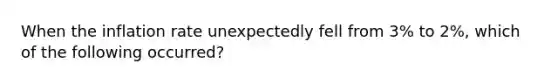 When the inflation rate unexpectedly fell from 3% to 2%, which of the following occurred?