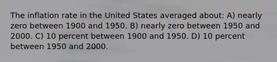 The inflation rate in the United States averaged about: A) nearly zero between 1900 and 1950. B) nearly zero between 1950 and 2000. C) 10 percent between 1900 and 1950. D) 10 percent between 1950 and 2000.