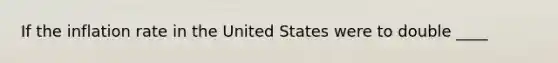 If the inflation rate in the United States were to double ____