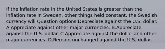 If the inflation rate in the United States is <a href='https://www.questionai.com/knowledge/ktgHnBD4o3-greater-than' class='anchor-knowledge'>greater than</a> the inflation rate in Sweden, other things held constant, the Swedish currency will Question options:Depreciate against the U.S. dollar. A.Appreciate against other major currencies. B.Appreciate against the U.S. dollar. C.Appreciate against the dollar and other major currencies. D.Remain unchanged against the U.S. dollar.