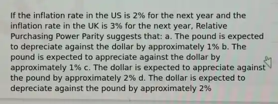 If the inflation rate in the US is 2% for the next year and the inflation rate in the UK is 3% for the next year, Relative Purchasing Power Parity suggests that: a. The pound is expected to depreciate against the dollar by approximately 1% b. The pound is expected to appreciate against the dollar by approximately 1% c. The dollar is expected to appreciate against the pound by approximately 2% d. The dollar is expected to depreciate against the pound by approximately 2%