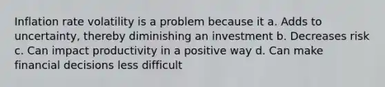 Inflation rate volatility is a problem because it a. Adds to uncertainty, thereby diminishing an investment b. Decreases risk c. Can impact productivity in a positive way d. Can make financial decisions less difficult