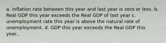 a. inflation rate between this year and last year is zero or less. b. Real GDP this year exceeds the Real GDP of last year c. unemployment rate this year is above the natural rate of unemployment. d. GDP this year exceeds the Real GDP this year..