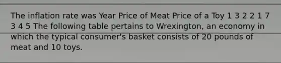 The inflation rate was Year Price of Meat Price of a Toy 1 3 2 2 1 7 3 4 5 The following table pertains to Wrexington, an economy in which the typical consumer's basket consists of 20 pounds of meat and 10 toys.