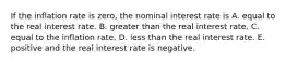 If the inflation rate is​ zero, the nominal interest rate is A. equal to the real interest rate. B. greater than the real interest rate. C. equal to the inflation rate. D. less than the real interest rate. E. positive and the real interest rate is negative.