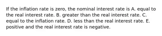 If the inflation rate is​ zero, the nominal interest rate is A. equal to the real interest rate. B. greater than the real interest rate. C. equal to the inflation rate. D. less than the real interest rate. E. positive and the real interest rate is negative.