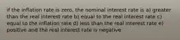 if the inflation rate is zero, the nominal interest rate is a) greater than the real interest rate b) equal to the real interest rate c) equal to the inflation rate d) less than the real interest rate e) positive and the real interest rate is negative