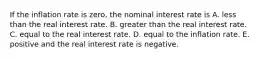 If the inflation rate is​ zero, the nominal interest rate is A. less than the real interest rate. B. greater than the real interest rate. C. equal to the real interest rate. D. equal to the inflation rate. E. positive and the real interest rate is negative.