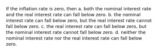 If the inflation rate is zero, then a. both the nominal interest rate and the real interest rate can fall below zero. b. the nominal interest rate can fall below zero, but the real interest rate cannot fall below zero. c. the real interest rate can fall below zero, but the nominal interest rate cannot fall below zero. d. neither the nominal interest rate nor the real interest rate can fall below zero.