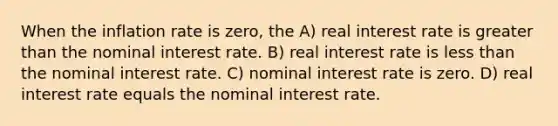 When the inflation rate is zero, the A) real interest rate is greater than the nominal interest rate. B) real interest rate is less than the nominal interest rate. C) nominal interest rate is zero. D) real interest rate equals the nominal interest rate.