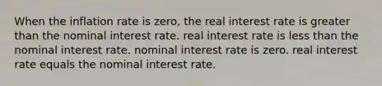 When the inflation rate is zero, the real interest rate is greater than the nominal interest rate. real interest rate is less than the nominal interest rate. nominal interest rate is zero. real interest rate equals the nominal interest rate.