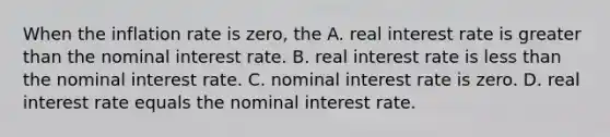 When the inflation rate is zero, the A. real interest rate is <a href='https://www.questionai.com/knowledge/ktgHnBD4o3-greater-than' class='anchor-knowledge'>greater than</a> the nominal interest rate. B. real interest rate is <a href='https://www.questionai.com/knowledge/k7BtlYpAMX-less-than' class='anchor-knowledge'>less than</a> the nominal interest rate. C. nominal interest rate is zero. D. real interest rate equals the nominal interest rate.