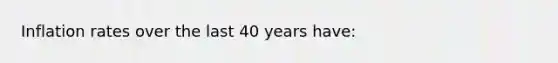 Inflation rates over the last 40 years have: