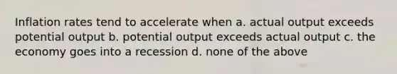 Inflation rates tend to accelerate when a. actual output exceeds potential output b. potential output exceeds actual output c. the economy goes into a recession d. none of the above