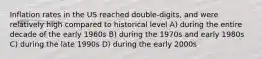 Inflation rates in the US reached double-digits, and were relatively high compared to historical level A) during the entire decade of the early 1960s B) during the 1970s and early 1980s C) during the late 1990s D) during the early 2000s