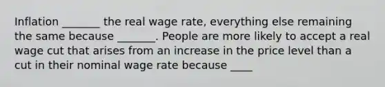 Inflation​ _______ the real wage​ rate, everything else remaining the same because​ _______. People are more likely to accept a real wage cut that arises from an increase in the price level than a cut in their nominal wage rate because​ ____