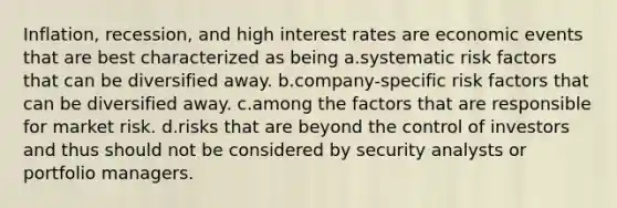 Inflation, recession, and high interest rates are economic events that are best characterized as being a.systematic risk factors that can be diversified away. b.company-specific risk factors that can be diversified away. c.among the factors that are responsible for market risk. d.risks that are beyond the control of investors and thus should not be considered by security analysts or portfolio managers.