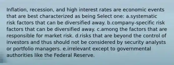 Inflation, recession, and high interest rates are economic events that are best characterized as being Select one: a.systematic risk factors that can be diversified away. b.company-specific risk factors that can be diversified away. c.among the factors that are responsible for market risk. d.risks that are beyond the control of investors and thus should not be considered by security analysts or portfolio managers. e.irrelevant except to governmental authorities like the Federal Reserve.