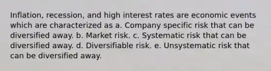 Inflation, recession, and high interest rates are economic events which are characterized as a. Company specific risk that can be diversified away. b. Market risk. c. Systematic risk that can be diversified away. d. Diversifiable risk. e. Unsystematic risk that can be diversified away.