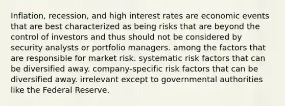 Inflation, recession, and high interest rates are economic events that are best characterized as being risks that are beyond the control of investors and thus should not be considered by security analysts or portfolio managers. among the factors that are responsible for market risk. systematic risk factors that can be diversified away. company-specific risk factors that can be diversified away. irrelevant except to governmental authorities like the Federal Reserve.