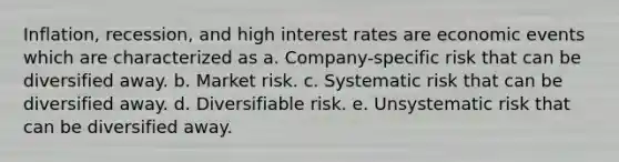 Inflation, recession, and high interest rates are economic events which are characterized as a. Company-specific risk that can be diversified away. b. Market risk. c. Systematic risk that can be diversified away. d. Diversifiable risk. e. Unsystematic risk that can be diversified away.