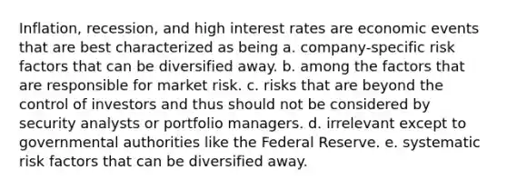 Inflation, recession, and high interest rates are economic events that are best characterized as being a. company-specific risk factors that can be diversified away. b. among the factors that are responsible for market risk. c. risks that are beyond the control of investors and thus should not be considered by security analysts or portfolio managers. d. irrelevant except to governmental authorities like the Federal Reserve. e. systematic risk factors that can be diversified away.