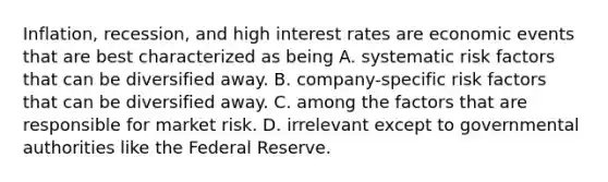 Inflation, recession, and high interest rates are economic events that are best characterized as being A. systematic risk factors that can be diversified away. B. company-specific risk factors that can be diversified away. C. among the factors that are responsible for market risk. D. irrelevant except to governmental authorities like the Federal Reserve.